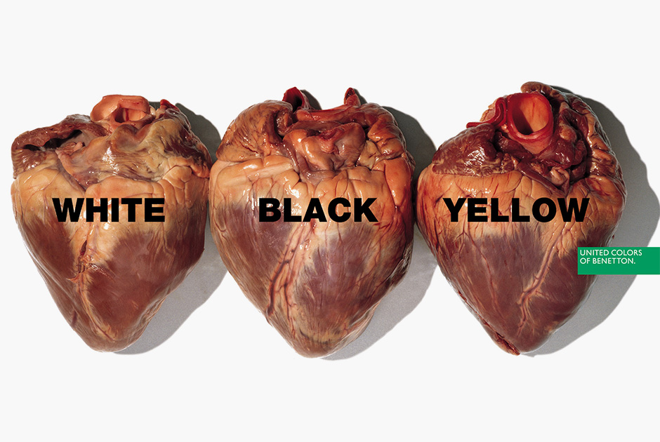 Реклама с изображением изъятых из тел сердец с надписями White, Black, Yellow («Белое, Черное, Желтое») должна была демонстрировать равенство людей вне зависимости от расы: органы выглядят примерно  одинаково. Понять, действительно ли это человеческие сердца, может только врач или биолог, но шокированы были почти все увидевшие плакат. Правда, те, кому довелось увидеть аналогичный плакат с разноцветными гениталиями, возмущались еще громче.