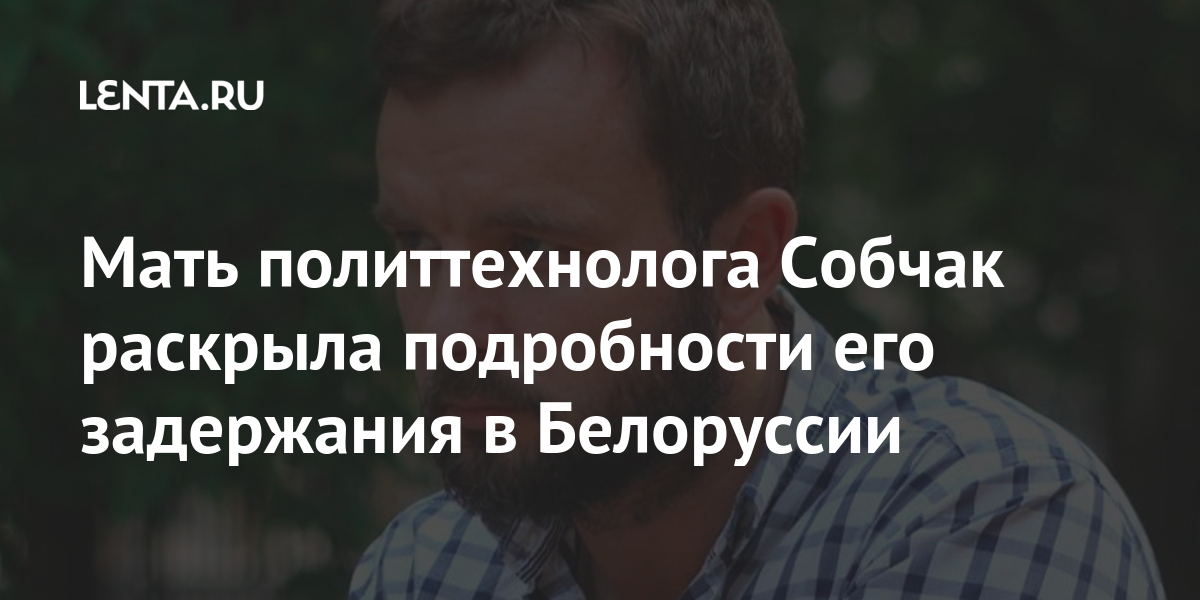 Мать политтехнолога собчак раскрыла подробности его задержания в белоруссии