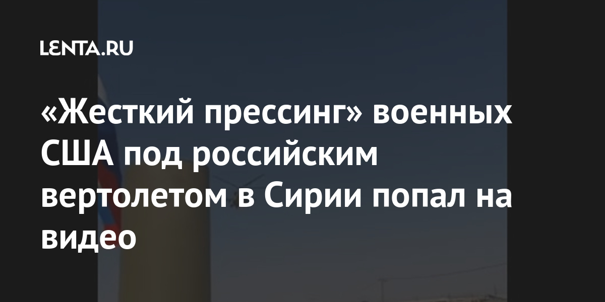 «жесткий прессинг» военных сша под российским вертолетом в сирии попал на видео
