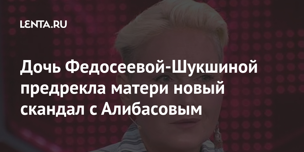 Дочь Федосеевой-Шукшиной предсказала матери новый скандал с Алибасовым Музыка Культура: Lenta.ru