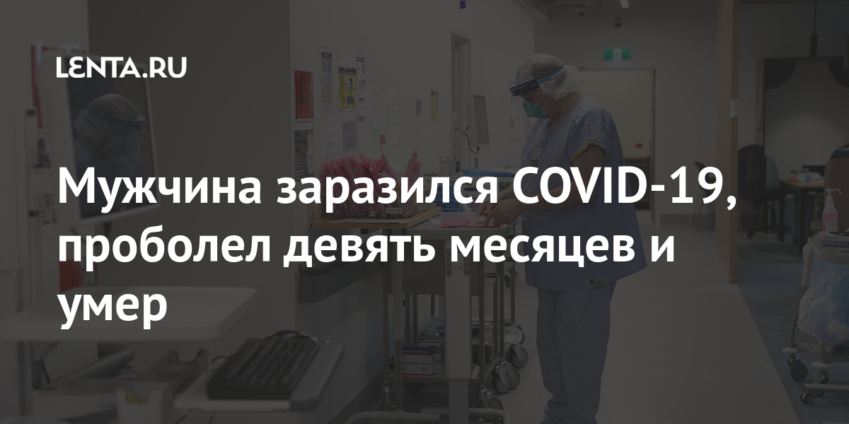 Человек заразился COVID-19, проболел девять месяцев и умер Люди: Из жизни: Lenta.ru