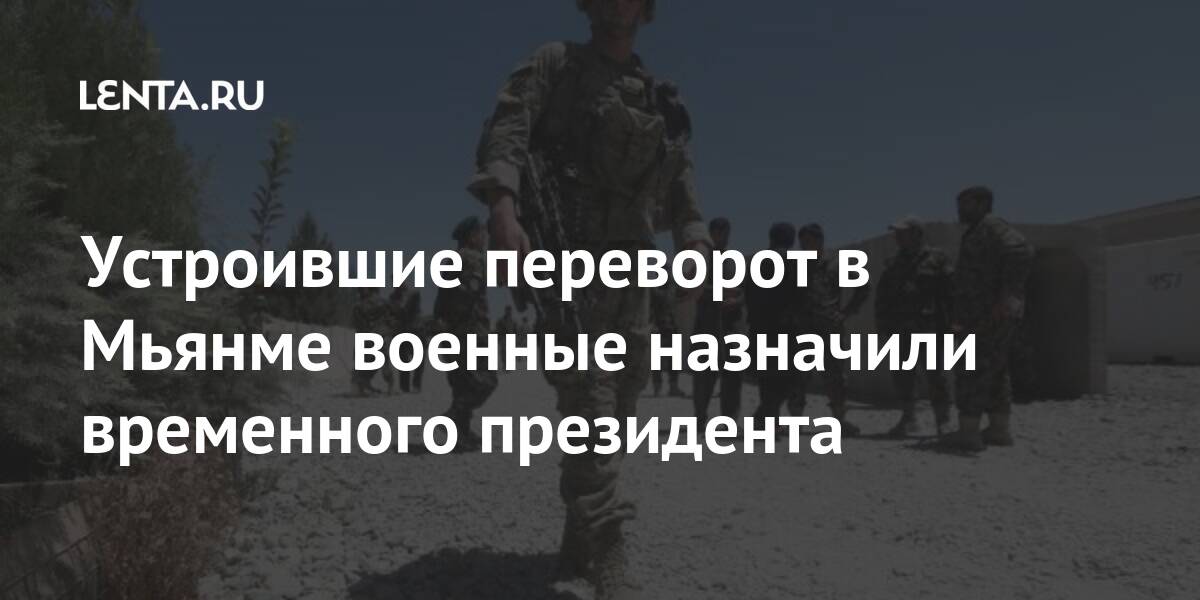 Устроившие переворот в мьянме военные назначили временного президента