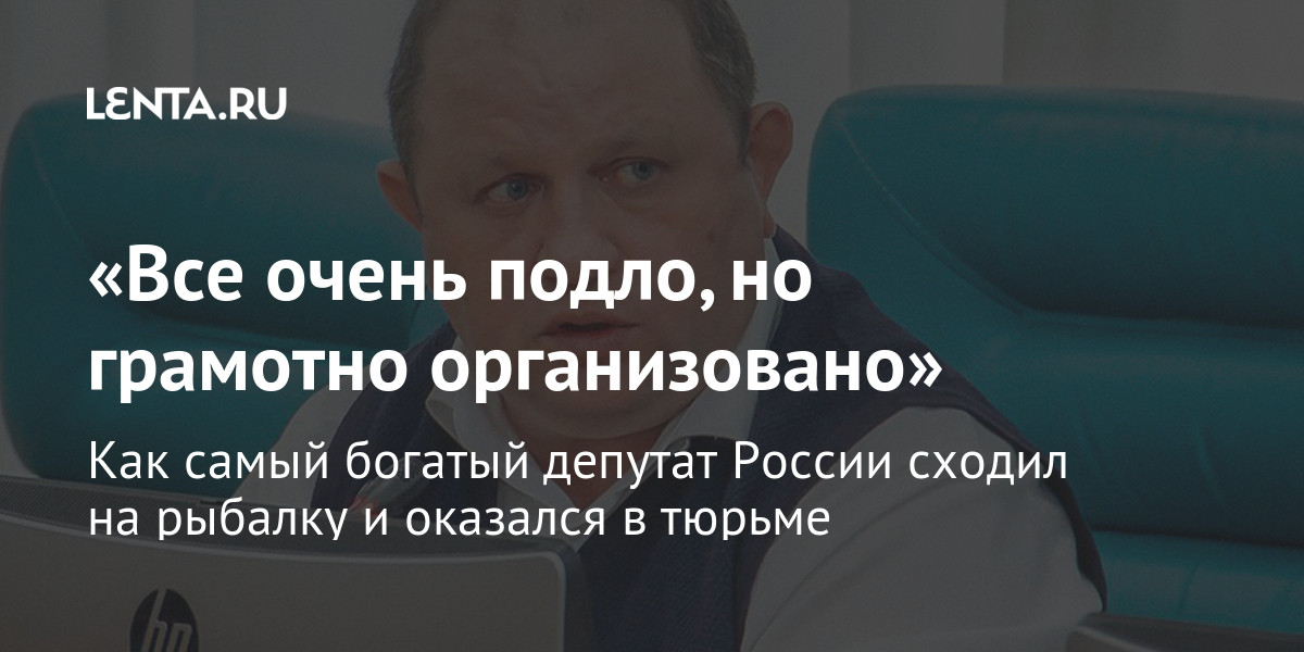 «все очень подло, но грамотно организовано» как самый богатый депутат россии сходил на рыбалку и оказался в тюрьме