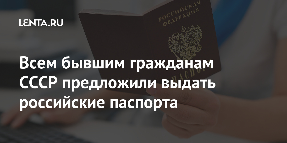 Всем бывшим гражданам СССР предложили выдать российские паспорта Общество Россия Lenta.ru