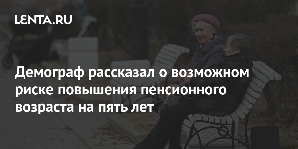 Демограф рассказал о возможном риске повышения пенсионного возраста на пять лет Социальная сфера Экономика Lenta.ru