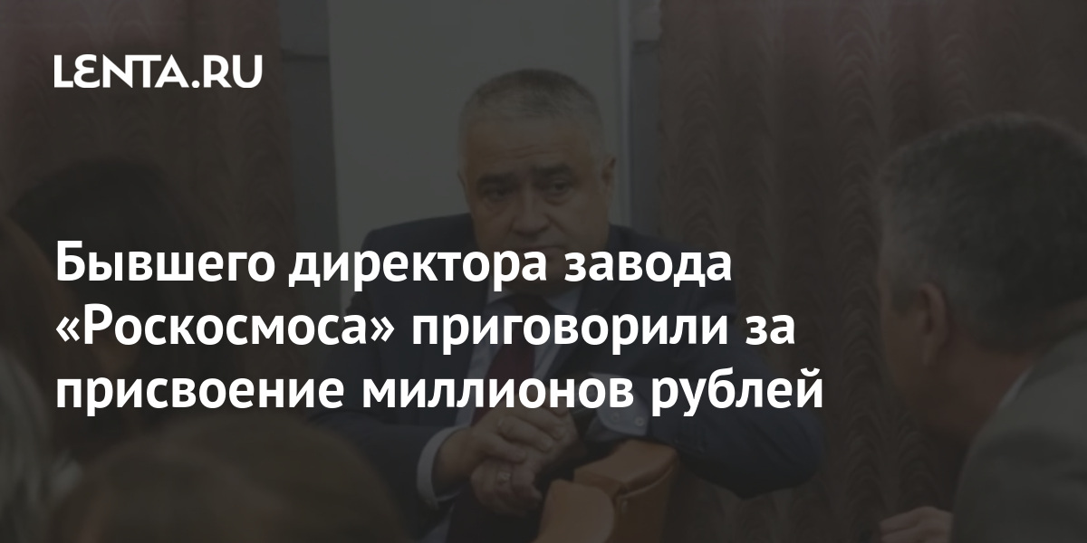 Бывшего директора завода «Роскосмоса» приговорили за присвоение ...