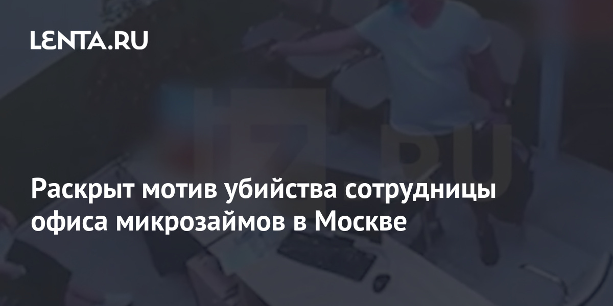 Раскрыт мотив убийства сотрудницы офиса микрозаймов в Москве: Следствие и суд: Силовые структуры: Lenta.ru