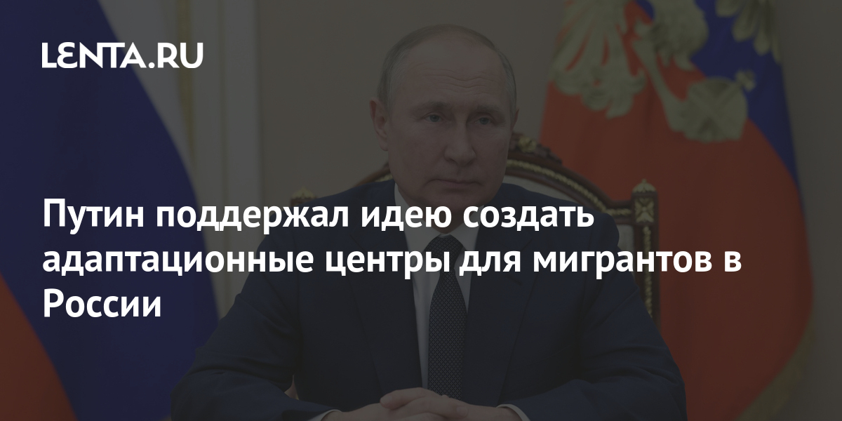 Путин поддержал идею создать адаптационные центры для мигрантов в России Политика Россия Lenta.ru