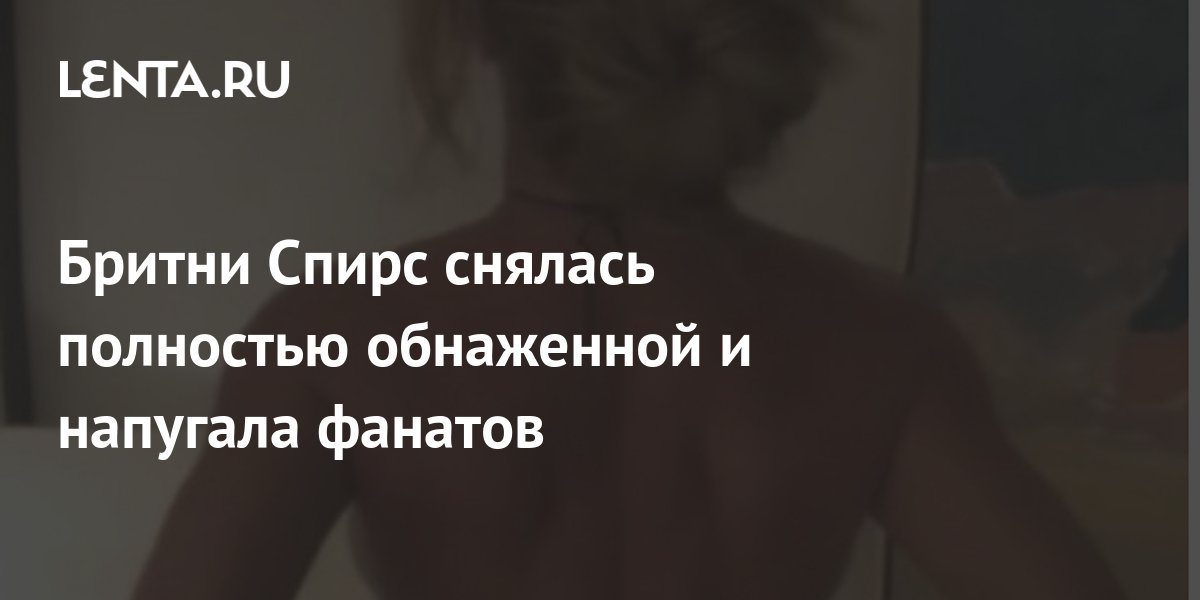 Бритни Спирс снялась полностью обнаженной и напугала фанатов: Личности ...