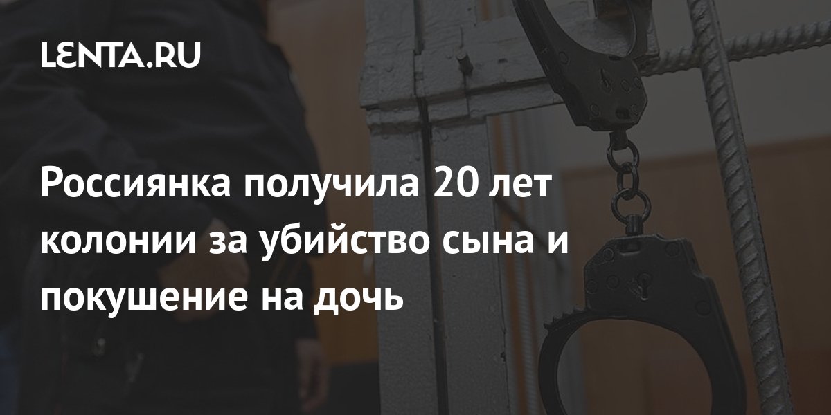 Россиянка получила 20 лет колонии за убийство сына и покушение на дочь