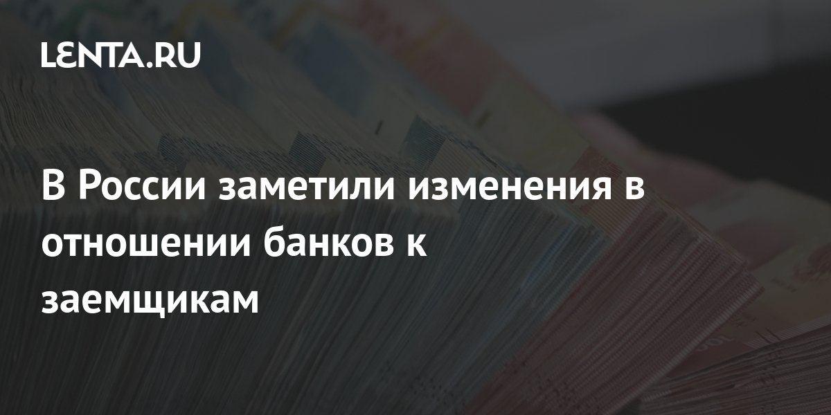 В России заметили изменения в отношении банков к заемщикам Социальная сфера Экономика Lenta.ru