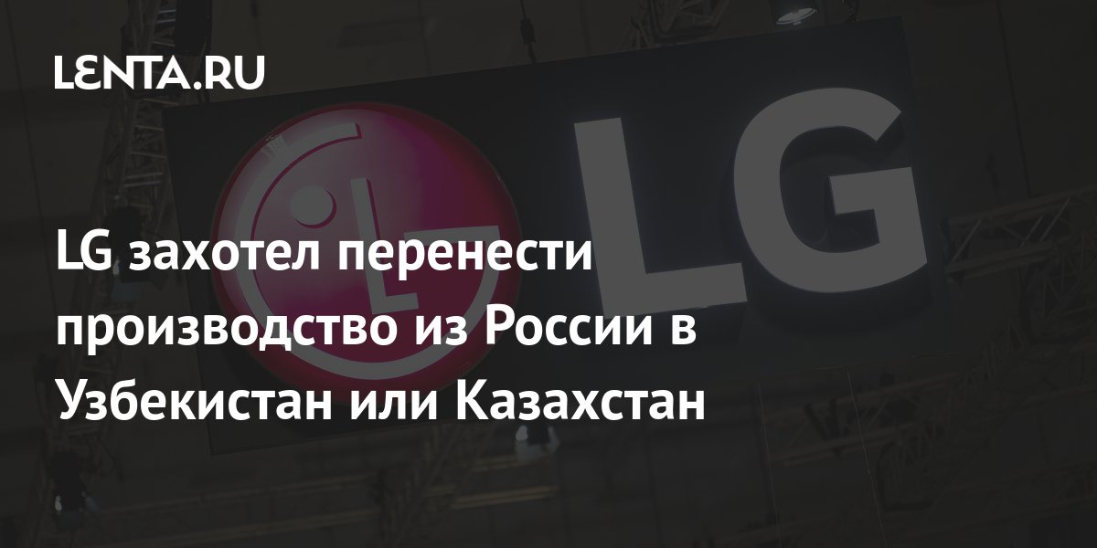 LG захотел перенести производство из России в Узбекистан или Казахстан ...