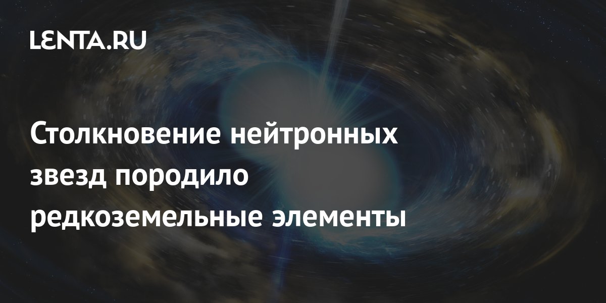 Столкновение нейтронных звезд породило редкоземельные элементы: Наука и ...