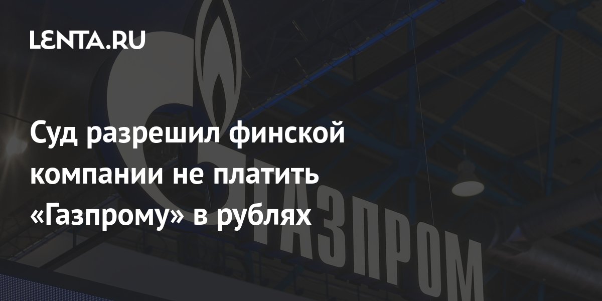 Суд разрешил финской компании не платить Газпрому в рублях Рынки Экономика Lenta.ru