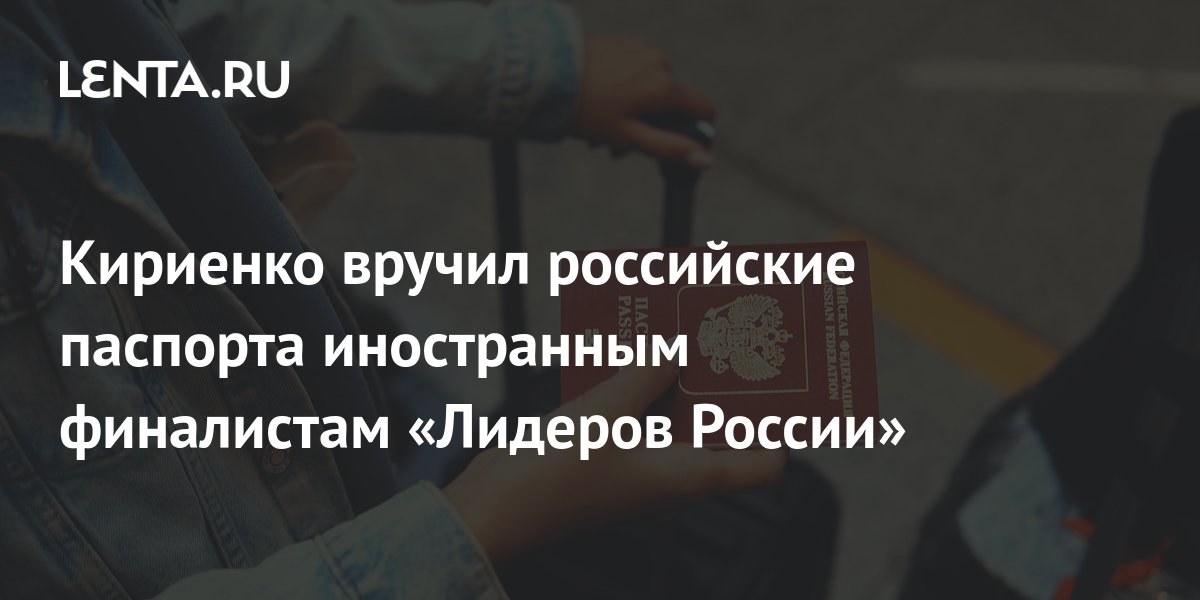 Кириенко вручил российские паспорта иностранным финалистам «Лидеров ...