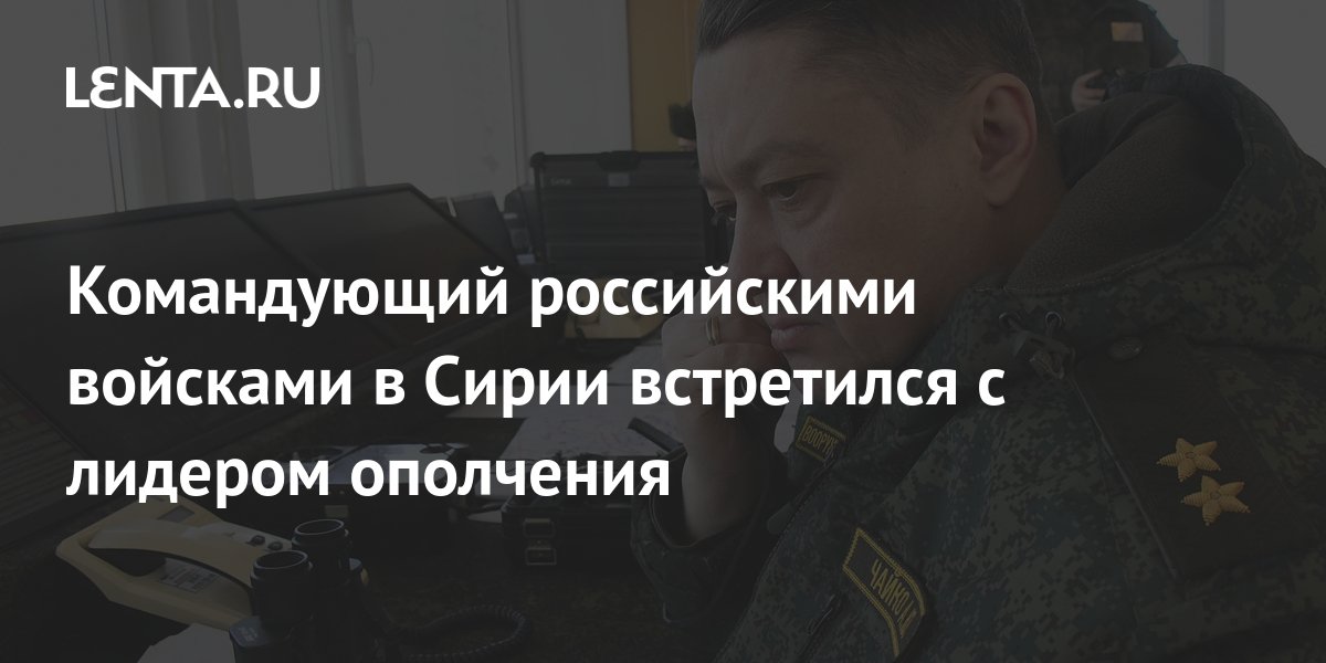 Командующий российскими войсками в Сирии встретился с лидером ополчения ...