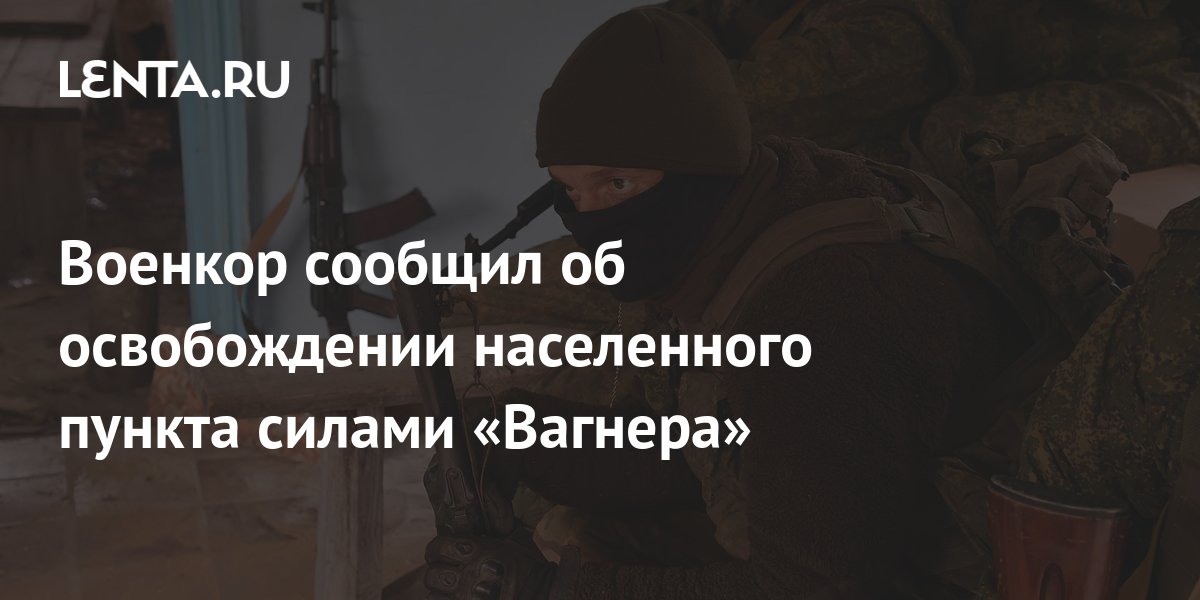 Военкор сообщил об освобождении населенного пункта силами «Вагнера ...