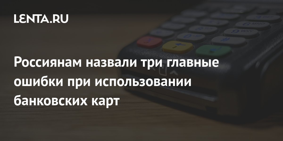 Россиянам назвали три главные ошибки при использовании банковских карт ...