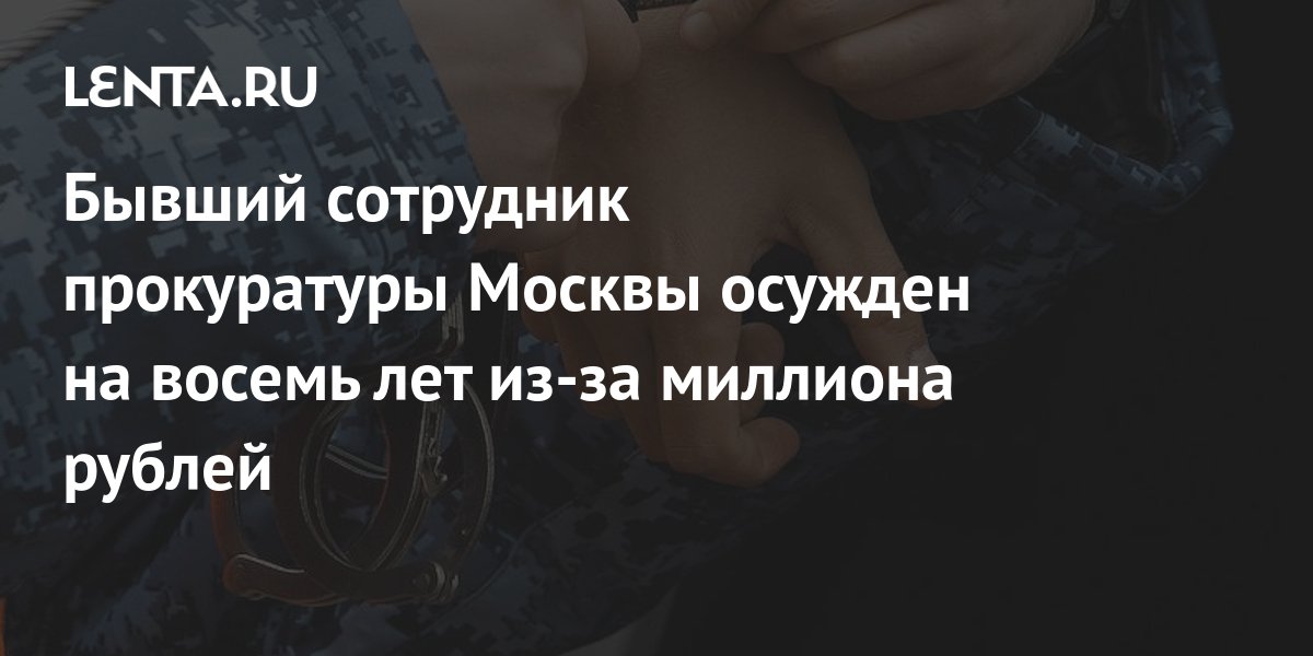 Бывший сотрудник прокуратуры Москвы осужден на восемь лет из-за миллиона рублей: Следствие и суд: Силовые структуры: Lenta.ru