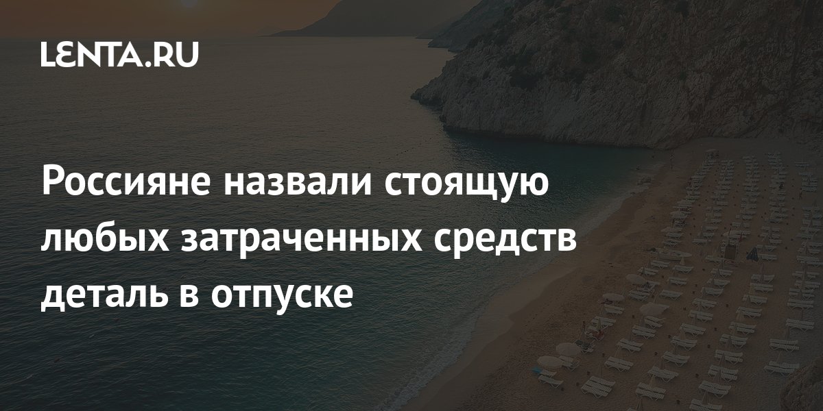 Россияне назвали стоящую любых затраченных средств деталь в отпуске ...