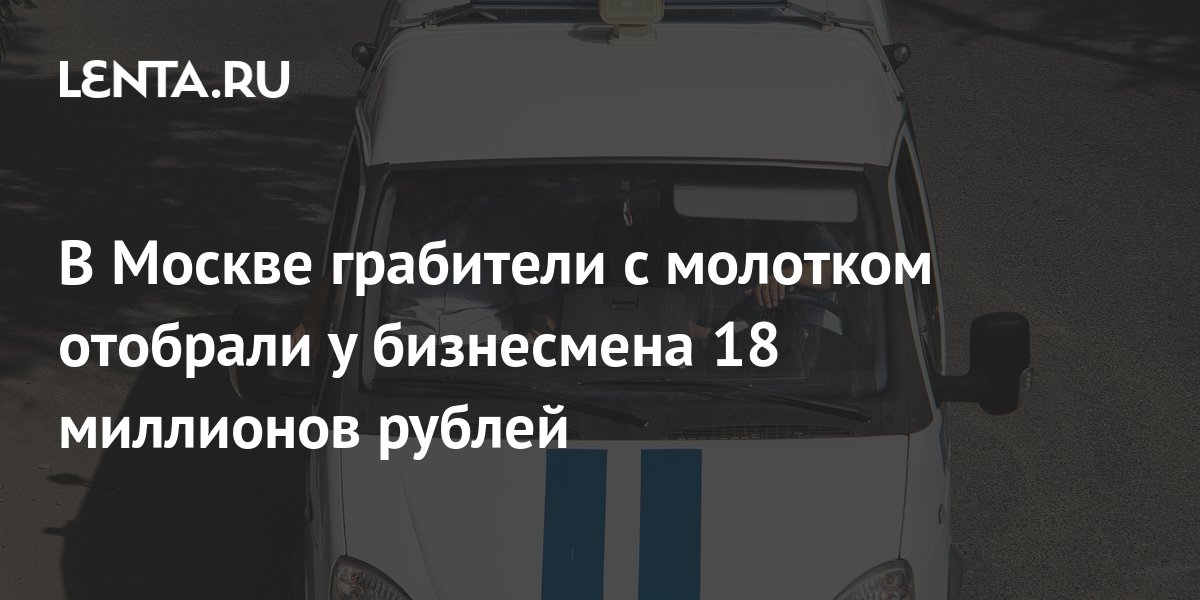 В Москве грабители с молотком отобрали у бизнесмена 18 миллионов рублей: Следствие и суд: Силовые структуры: Lenta.ru