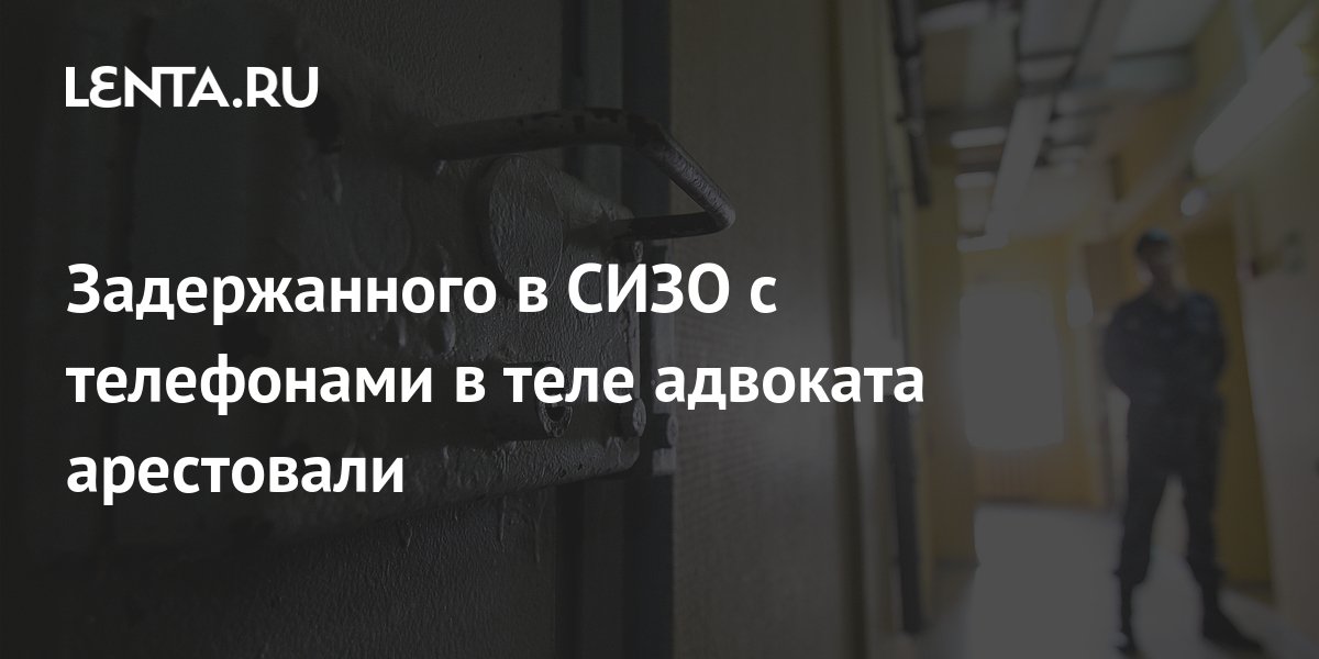 Задержанного в СИЗО с телефонами в теле адвоката арестовали Следствие и суд Силовые структуры Lenta.ru