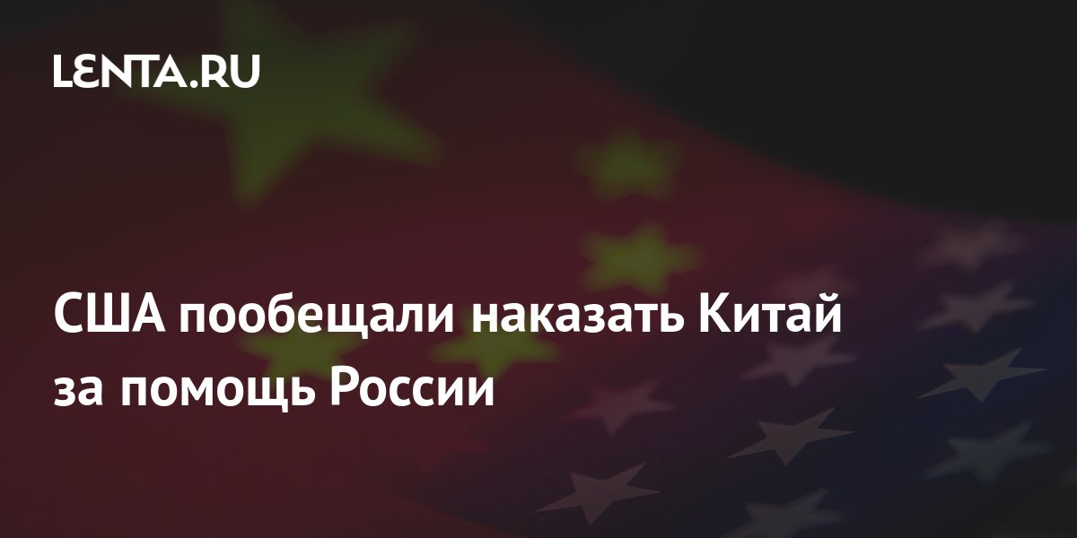 США пообещали наказать Китай за помощь России: Политика: Мир: Lenta.ru