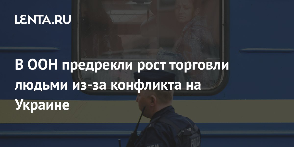 В ООН заявили о риске роста торговли людьми из-за украинского конфликта