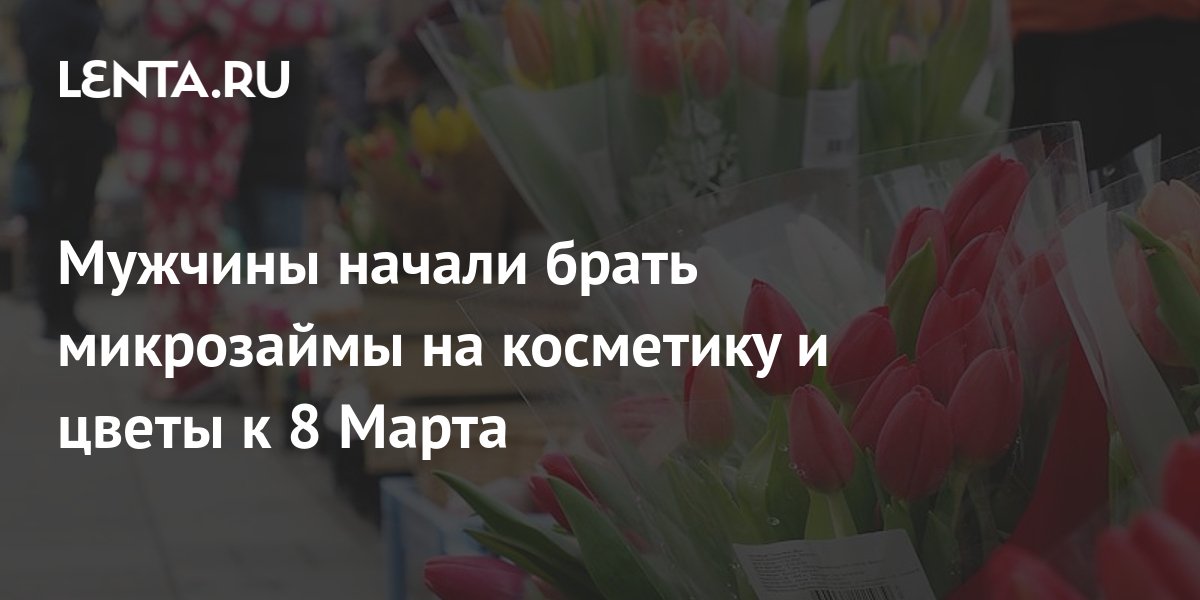 Мужчины начали брать микрозаймы на косметику и цветы к 8 Марта Капитал Экономика Lenta.ru