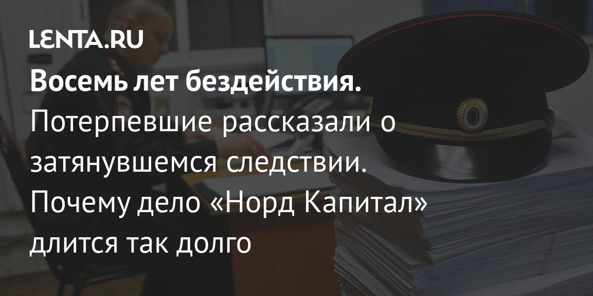 Восемь лет бездействия. Потерпевшие рассказали о затянувшемся следствии. Почему дело Норд Капитал длится так долго Бизнес Экономика Lenta.ru