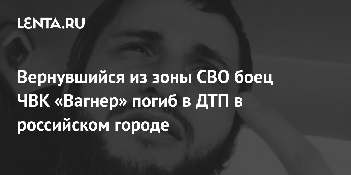 Вернувшийся из зоны СВО боец ЧВК «Вагнер» погиб в ДТП в российском ...