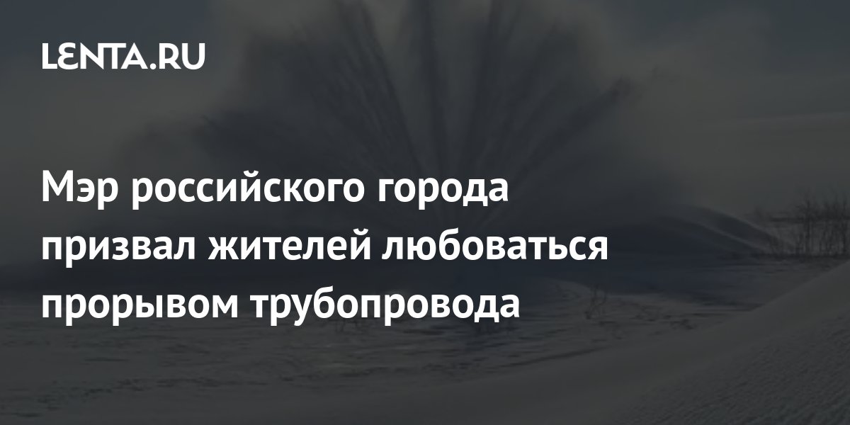 Мэр российского города призвал жителей любоваться прорывом трубопровода ...