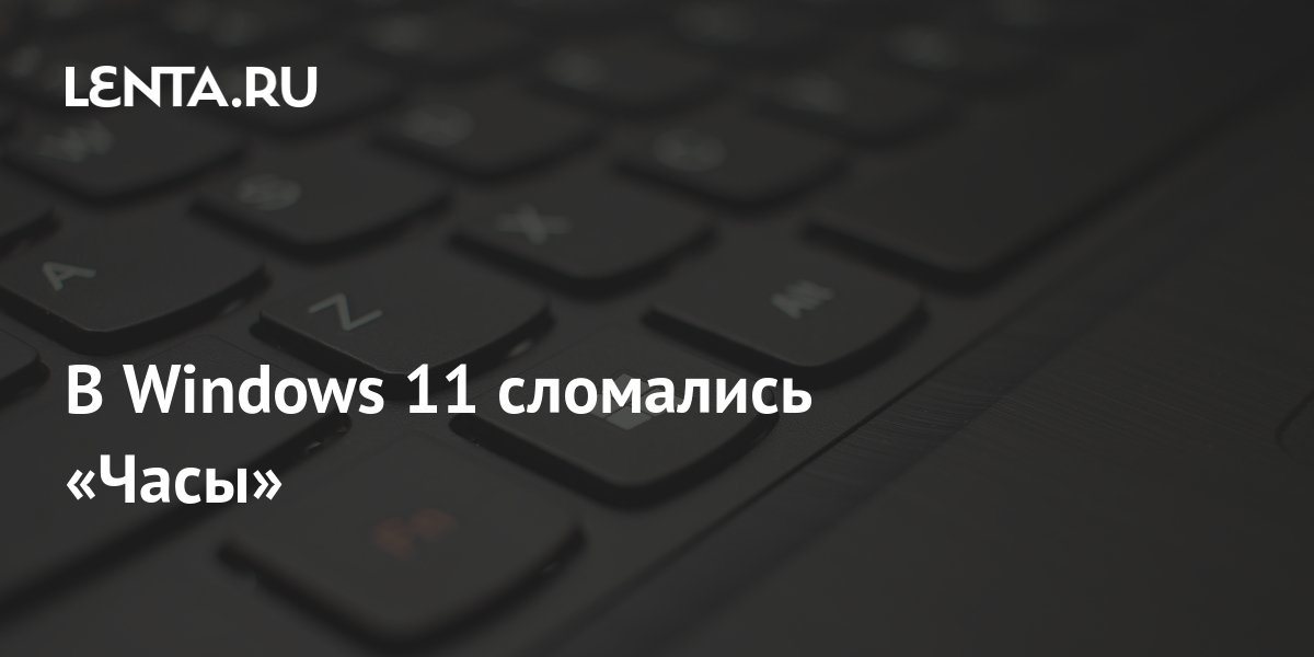 В Windows 11 сломались «Часы»: Софт: Наука и техника: Lenta.ru