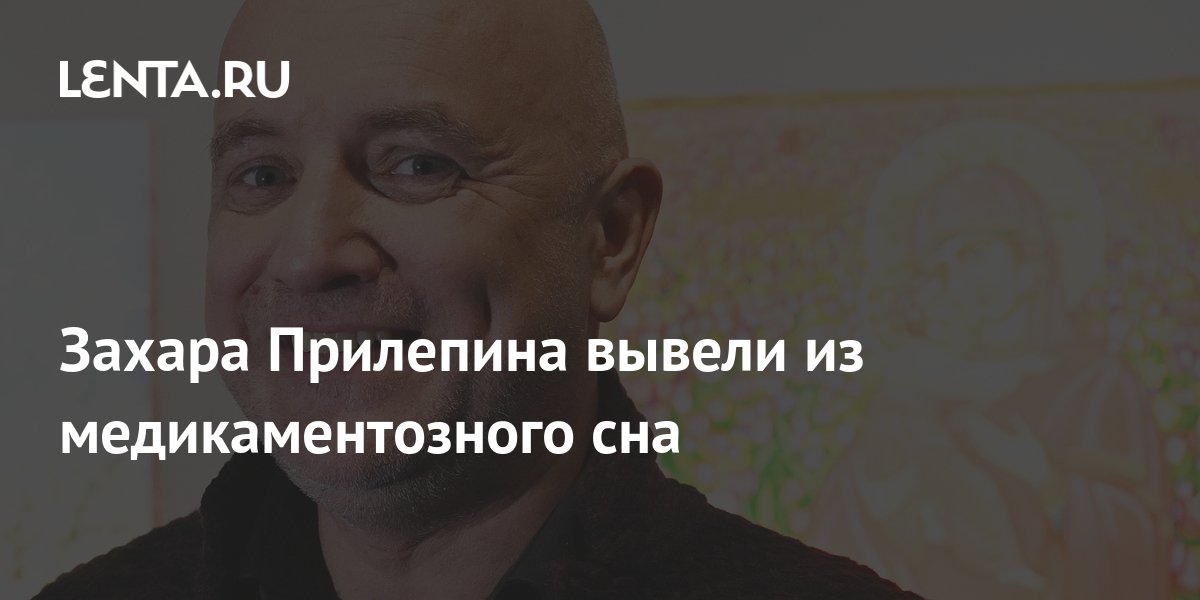 Врачи вывели Захара Прилепина из медикаментозного сна