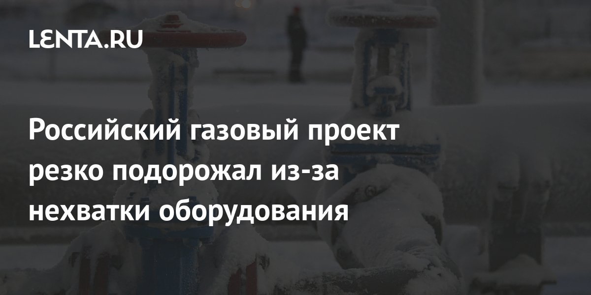 Российский газовый проект резко подорожал из-за нехватки оборудования ...