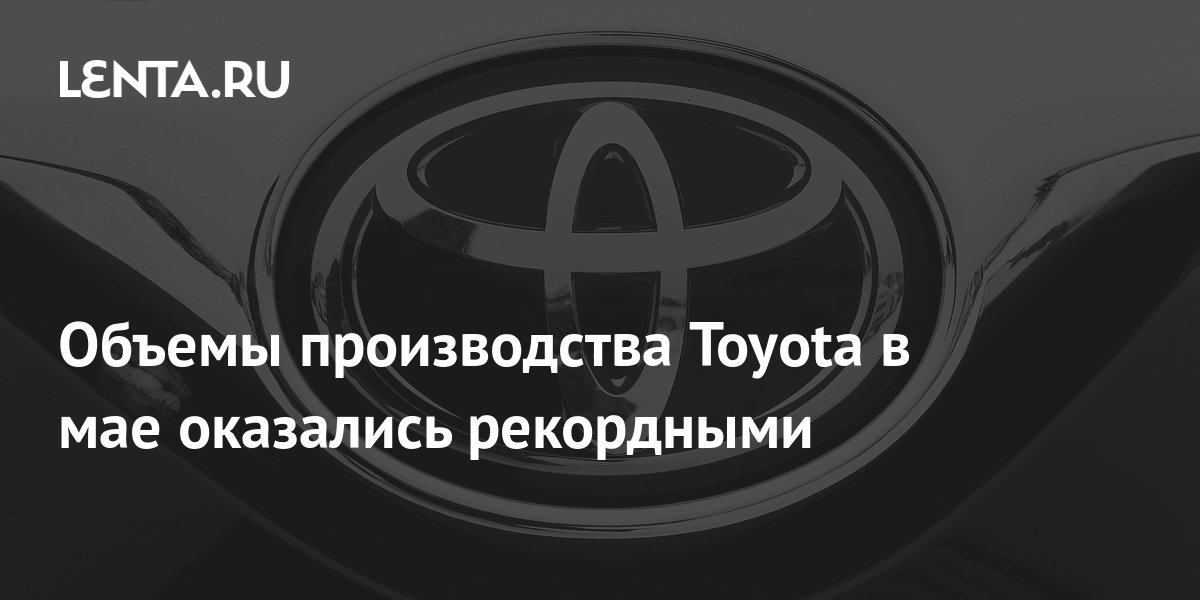Объемы производства Toyota в мае оказались рекордными: Бизнес ...