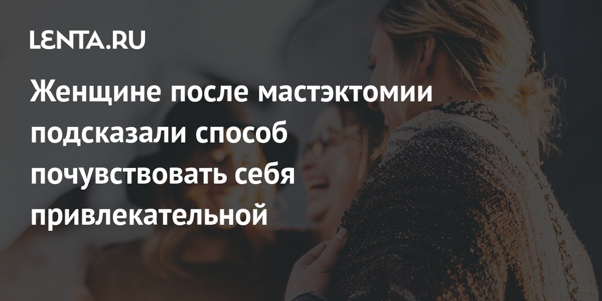 Женщине после мастэктомии подсказали способ почувствовать себя ...