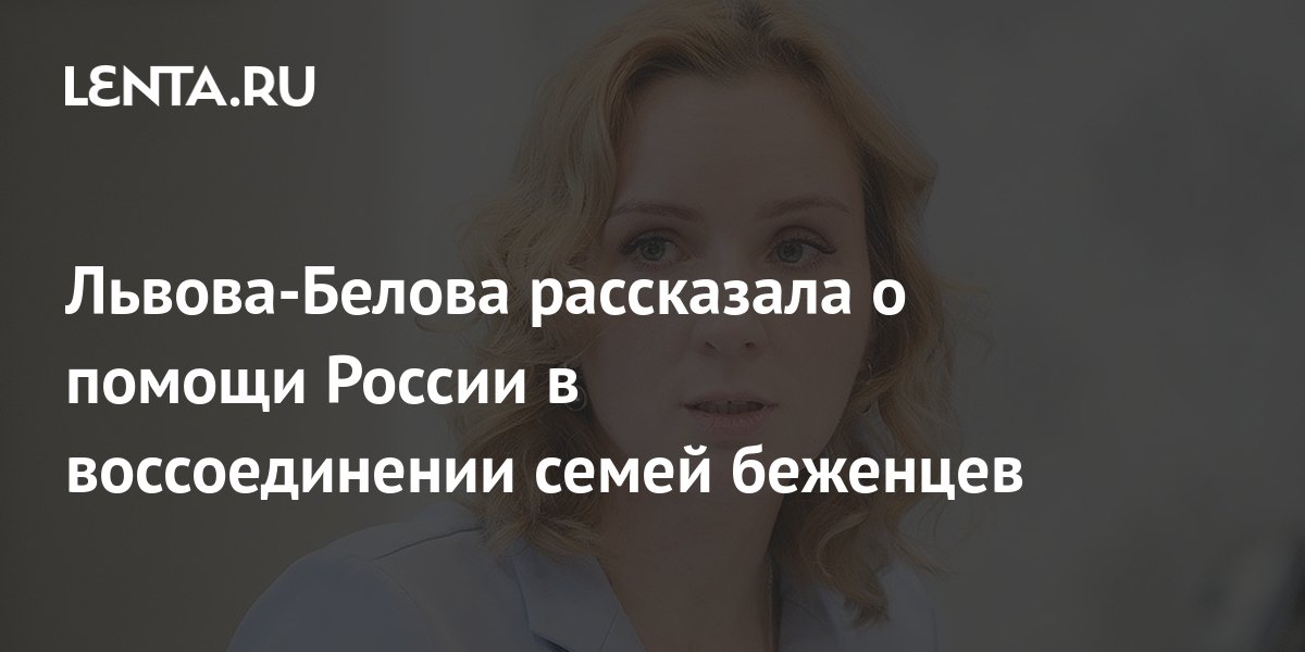 Львова-Белова рассказала о помощи России в воссоединении семей беженцев ...