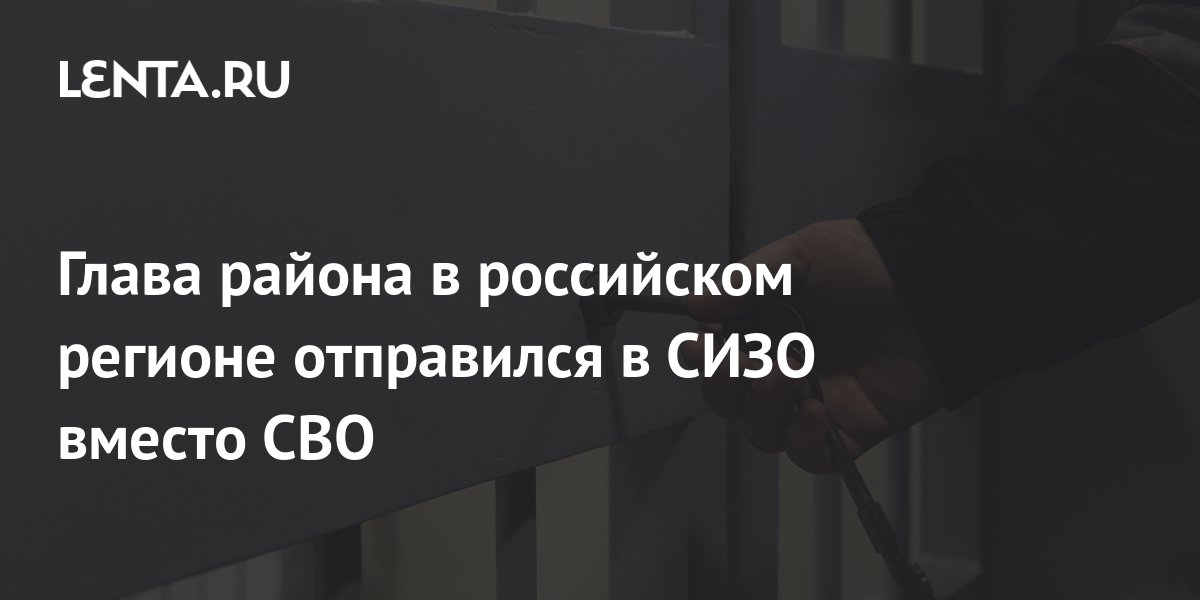 Глава района в российском регионе отправился в СИЗО вместо СВО ...