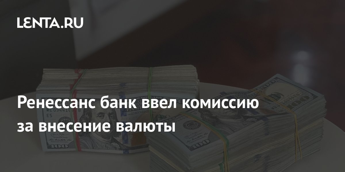 Ренессанс банк ввел комиссию за внесение валюты Рынки Экономика Lenta.ru