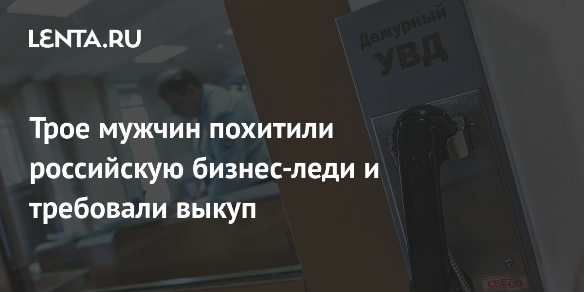 Трое мужчин похитили российскую бизнес-леди и требовали выкуп ...