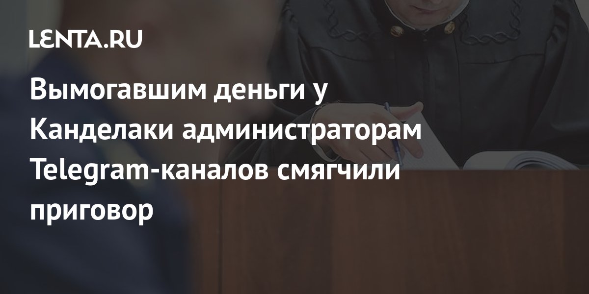 Вымогавшим деньги у Канделаки администраторам Telegram-каналов смягчили ...