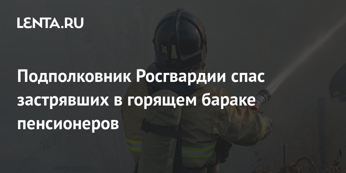 Подполковник Росгвардии спас застрявших в горящем бараке пенсионеров ...