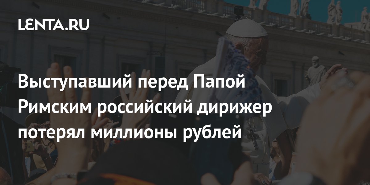 Выступавший перед Папой Римским российский дирижер потерял миллионы ...