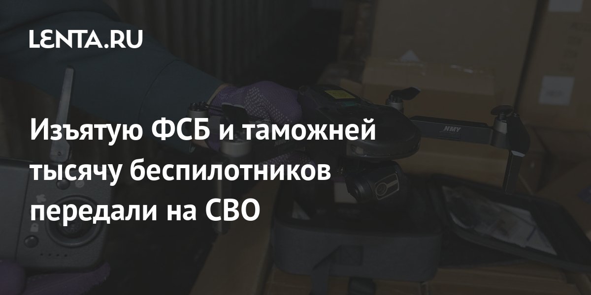 Изъятую ФСБ и таможней тысячу беспилотников передали на СВО: Полиция и ...