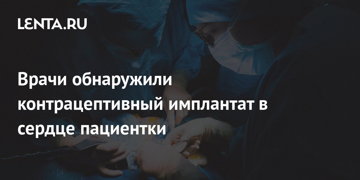 Врачи обнаружили контрацептивный имплантат в сердце пациентки: Люди: Из ...