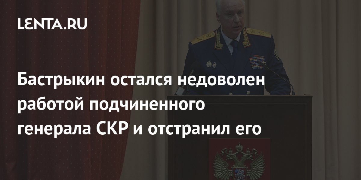 Бастрыкин остался недоволен работой подчиненного генерала СКР и ...