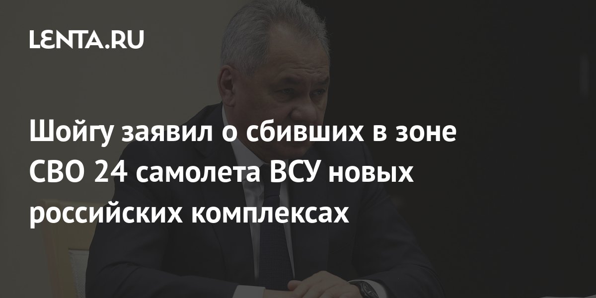 Шойгу заявил о сбивших в зоне СВО 24 самолета ВСУ новых российских ...
