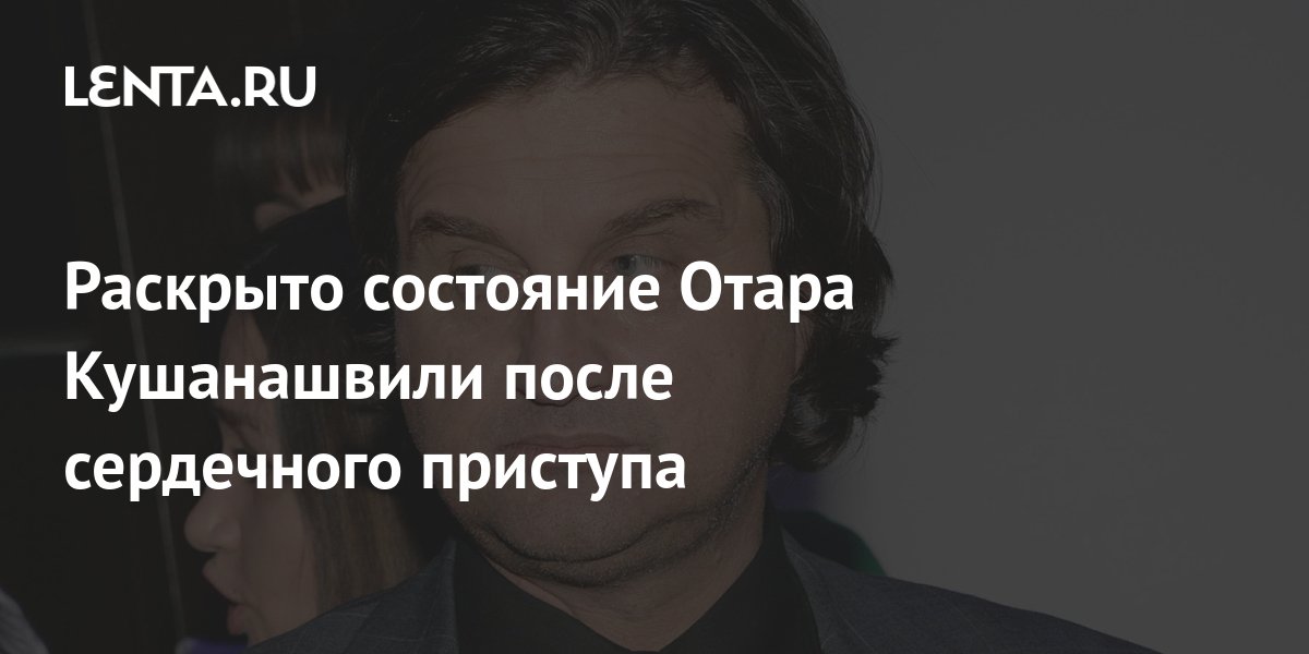 Раскрыто состояние Отара Кушанашвили после сердечного приступа: ТВ и радио: Инте