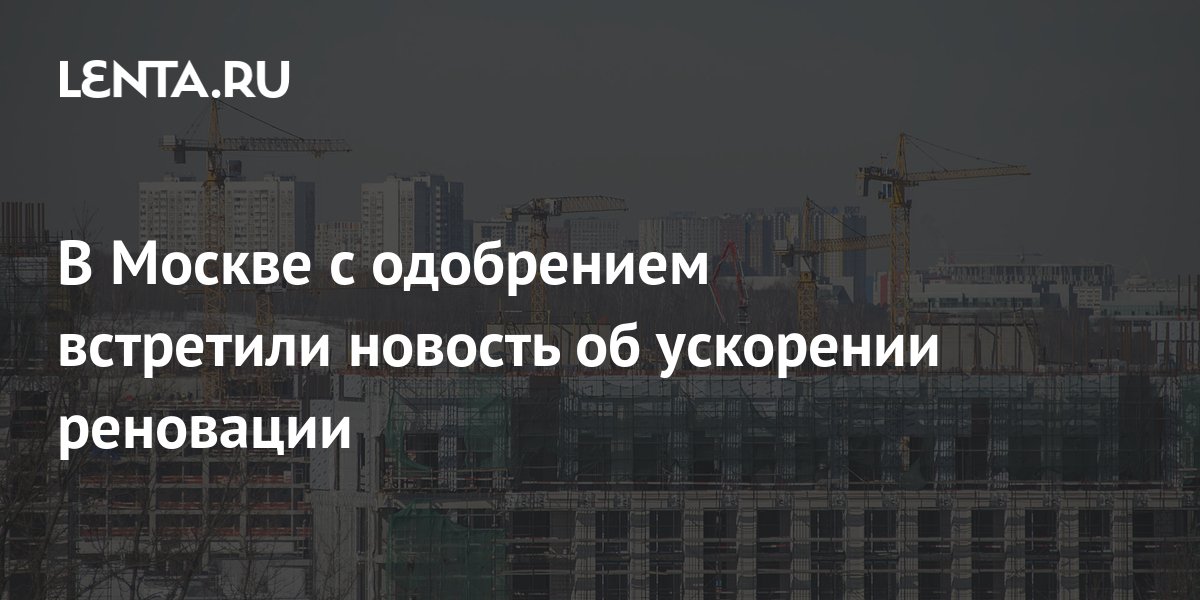 В Москве с одобрением встретили новость об ускорении реновации Москва Россия Lenta.ru